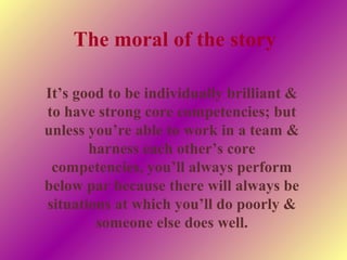 It’s good to be individually brilliant &
to have strong core competencies; but
unless you’re able to work in a team &
harness each other’s core
competencies, you’ll always perform
below par because there will always be
situations at which you’ll do poorly &
someone else does well.
The moral of the story
 