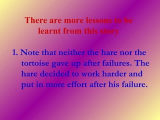 There are more lessons to be
learnt from this story
1. Note that neither the hare nor the
tortoise gave up after failures. The
hare decided to work harder and
put in more effort after his failure.
 