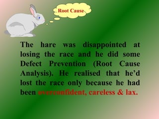The hare was disappointed at
losing the race and he did some
Defect Prevention (Root Cause
Analysis). He realised that he’d
lost the race only because he had
been overconfident, careless & lax.
Root Cause
 