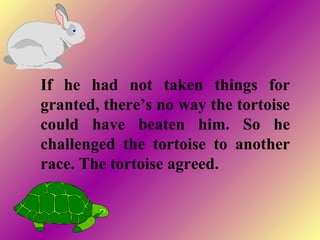If he had not taken things for
granted, there’s no way the tortoise
could have beaten him. So he
challenged the tortoise to another
race. The tortoise agreed.
 