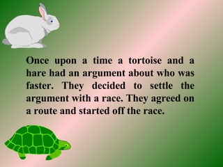 Once upon a time a tortoise and a hare had an argument about who was faster. They decided to settle the argument with a race. They agreed on a route and started off the race. 