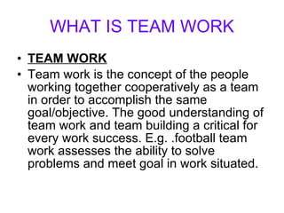 WHAT IS TEAM WORK TEAM WORK Team work is the concept of the people working together cooperatively as a team in order to accomplish the same goal/objective. The good understanding of team work and team building a critical for every work success. E.g. .football team work assesses the ability to solve problems and meet goal in work situated. 