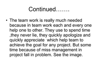 Continued……. The team work is really much needed because in team work each and every one help one to other. They use to spend time ,they never lie, they quickly apologize and quickly appreciate  which help team to achieve the goal for any project. But some time because of miss management in project fall in problem. See the image. 