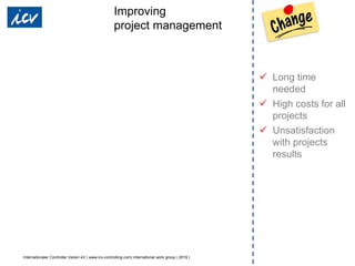 Internationaler Controller Verein eV | www.icv-controlling.com| international work group | 2019 |
 Long time
needed
 High costs for all
projects
 Unsatisfaction
with projects
results
Improving
project management
 