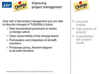 Internationaler Controller Verein eV | www.icv-controlling.com| international work group | 2019 |
Improving
project management
Only with a fast project management you are able
to face the changes of TUSGSAL’s future
 New standardised processes to realise
a change culture
 Clear responsibility of the change-teams
 Participation and integration of all staff-
members
 Processes giving „freedom-degree“
to all staff-members
 Long time
needed
 High costs for all
projects
 Unsatisfaction
with projects
results
 