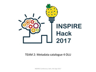 TEAM 2: Metadata catalogue 4 OLU
INSPIRE Conference, Kehl, 5th Sept 2017
 