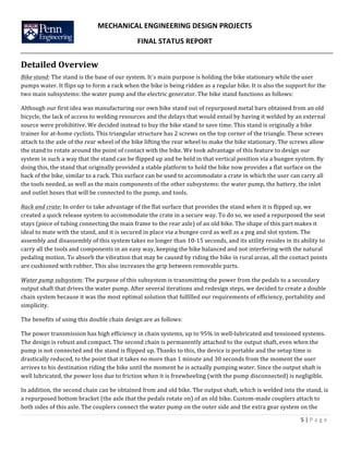 MECHANICAL	
  ENGINEERING	
  DESIGN	
  PROJECTS	
  
FINAL	
  STATUS	
  REPORT	
  
	
  
	
  
5	
  |	
  P a g e 	
  
	
  	
  
Detailed	
  Overview	
  	
  
Bike	
  stand:	
  The	
  stand	
  is	
  the	
  base	
  of	
  our	
  system.	
  It´s	
  main	
  purpose	
  is	
  holding	
  the	
  bike	
  stationary	
  while	
  the	
  user	
  
pumps	
  water.	
  It	
  flips	
  up	
  to	
  form	
  a	
  rack	
  when	
  the	
  bike	
  is	
  being	
  ridden	
  as	
  a	
  regular	
  bike.	
  It	
  is	
  also	
  the	
  support	
  for	
  the	
  
two	
  main	
  subsystems:	
  the	
  water	
  pump	
  and	
  the	
  electric	
  generator.	
  The	
  bike	
  stand	
  functions	
  as	
  follows:	
  
Although	
  our	
  first	
  idea	
  was	
  manufacturing	
  our	
  own	
  bike	
  stand	
  out	
  of	
  repurposed	
  metal	
  bars	
  obtained	
  from	
  an	
  old	
  
bicycle,	
  the	
  lack	
  of	
  access	
  to	
  welding	
  resources	
  and	
  the	
  delays	
  that	
  would	
  entail	
  by	
  having	
  it	
  welded	
  by	
  an	
  external	
  
source	
  were	
  prohibitive.	
  We	
  decided	
  instead	
  to	
  buy	
  the	
  bike	
  stand	
  to	
  save	
  time.	
  This	
  stand	
  is	
  originally	
  a	
  bike	
  
trainer	
  for	
  at-­‐home	
  cyclists.	
  This	
  triangular	
  structure	
  has	
  2	
  screws	
  on	
  the	
  top	
  corner	
  of	
  the	
  triangle.	
  These	
  screws	
  
attach	
  to	
  the	
  axle	
  of	
  the	
  rear	
  wheel	
  of	
  the	
  bike	
  lifting	
  the	
  rear	
  wheel	
  to	
  make	
  the	
  bike	
  stationary.	
  The	
  screws	
  allow	
  
the	
  stand	
  to	
  rotate	
  around	
  the	
  point	
  of	
  contact	
  with	
  the	
  bike.	
  We	
  took	
  advantage	
  of	
  this	
  feature	
  to	
  design	
  our	
  
system	
  in	
  such	
  a	
  way	
  that	
  the	
  stand	
  can	
  be	
  flipped	
  up	
  and	
  be	
  held	
  in	
  that	
  vertical	
  position	
  via	
  a	
  bungee	
  system.	
  By	
  
doing	
  this,	
  the	
  stand	
  that	
  originally	
  provided	
  a	
  stable	
  platform	
  to	
  hold	
  the	
  bike	
  now	
  provides	
  a	
  flat	
  surface	
  on	
  the	
  
back	
  of	
  the	
  bike,	
  similar	
  to	
  a	
  rack.	
  This	
  surface	
  can	
  be	
  used	
  to	
  accommodate	
  a	
  crate	
  in	
  which	
  the	
  user	
  can	
  carry	
  all	
  
the	
  tools	
  needed,	
  as	
  well	
  as	
  the	
  main	
  components	
  of	
  the	
  other	
  subsystems:	
  the	
  water	
  pump,	
  the	
  battery,	
  the	
  inlet	
  
and	
  outlet	
  hoses	
  that	
  will	
  be	
  connected	
  to	
  the	
  pump,	
  and	
  tools.	
  	
  
Rack	
  and	
  crate:	
  In	
  order	
  to	
  take	
  advantage	
  of	
  the	
  flat	
  surface	
  that	
  provides	
  the	
  stand	
  when	
  it	
  is	
  flipped	
  up,	
  we	
  
created	
  a	
  quick	
  release	
  system	
  to	
  accommodate	
  the	
  crate	
  in	
  a	
  secure	
  way.	
  To	
  do	
  so,	
  we	
  used	
  a	
  repurposed	
  the	
  seat	
  
stays	
  (piece	
  of	
  tubing	
  connecting	
  the	
  main	
  frame	
  to	
  the	
  rear	
  axle)	
  of	
  an	
  old	
  bike.	
  The	
  shape	
  of	
  this	
  part	
  makes	
  it	
  
ideal	
  to	
  mate	
  with	
  the	
  stand,	
  and	
  it	
  is	
  secured	
  in	
  place	
  via	
  a	
  bungee	
  cord	
  as	
  well	
  as	
  a	
  peg	
  and	
  slot	
  system.	
  The	
  
assembly	
  and	
  disassembly	
  of	
  this	
  system	
  takes	
  no	
  longer	
  than	
  10-­‐15	
  seconds,	
  and	
  its	
  utility	
  resides	
  in	
  its	
  ability	
  to	
  
carry	
  all	
  the	
  tools	
  and	
  components	
  in	
  an	
  easy	
  way,	
  keeping	
  the	
  bike	
  balanced	
  and	
  not	
  interfering	
  with	
  the	
  natural	
  
pedaling	
  motion.	
  To	
  absorb	
  the	
  vibration	
  that	
  may	
  be	
  caused	
  by	
  riding	
  the	
  bike	
  in	
  rural	
  areas,	
  all	
  the	
  contact	
  points	
  
are	
  cushioned	
  with	
  rubber.	
  This	
  also	
  increases	
  the	
  grip	
  between	
  removable	
  parts.	
  
Water	
  pump	
  subsystem:	
  The	
  purpose	
  of	
  this	
  subsystem	
  is	
  transmitting	
  the	
  power	
  from	
  the	
  pedals	
  to	
  a	
  secondary	
  
output	
  shaft	
  that	
  drives	
  the	
  water	
  pump.	
  After	
  several	
  iterations	
  and	
  redesign	
  steps,	
  we	
  decided	
  to	
  create	
  a	
  double	
  
chain	
  system	
  because	
  it	
  was	
  the	
  most	
  optimal	
  solution	
  that	
  fulfilled	
  our	
  requirements	
  of	
  efficiency,	
  portability	
  and	
  
simplicity.	
  
The	
  benefits	
  of	
  using	
  this	
  double	
  chain	
  design	
  are	
  as	
  follows:	
  
The	
  power	
  transmission	
  has	
  high	
  efficiency	
  in	
  chain	
  systems,	
  up	
  to	
  95%	
  in	
  well-­‐lubricated	
  and	
  tensioned	
  systems.	
  
The	
  design	
  is	
  robust	
  and	
  compact.	
  The	
  second	
  chain	
  is	
  permanently	
  attached	
  to	
  the	
  output	
  shaft,	
  even	
  when	
  the	
  
pump	
  is	
  not	
  connected	
  and	
  the	
  stand	
  is	
  flipped	
  up.	
  Thanks	
  to	
  this,	
  the	
  device	
  is	
  portable	
  and	
  the	
  setup	
  time	
  is	
  
drastically	
  reduced,	
  to	
  the	
  point	
  that	
  it	
  takes	
  no	
  more	
  than	
  1	
  minute	
  and	
  30	
  seconds	
  from	
  the	
  moment	
  the	
  user	
  
arrives	
  to	
  his	
  destination	
  riding	
  the	
  bike	
  until	
  the	
  moment	
  he	
  is	
  actually	
  pumping	
  water.	
  Since	
  the	
  output	
  shaft	
  is	
  
well	
  lubricated,	
  the	
  power	
  loss	
  due	
  to	
  friction	
  when	
  it	
  is	
  freewheeling	
  (with	
  the	
  pump	
  disconnected)	
  is	
  negligible.	
  
In	
  addition,	
  the	
  second	
  chain	
  can	
  be	
  obtained	
  from	
  and	
  old	
  bike.	
  The	
  output	
  shaft,	
  which	
  is	
  welded	
  into	
  the	
  stand,	
  is	
  
a	
  repurposed	
  bottom	
  bracket	
  (the	
  axle	
  that	
  the	
  pedals	
  rotate	
  on)	
  of	
  an	
  old	
  bike.	
  Custom-­‐made	
  couplers	
  attach	
  to	
  
both	
  sides	
  of	
  this	
  axle.	
  The	
  couplers	
  connect	
  the	
  water	
  pump	
  on	
  the	
  outer	
  side	
  and	
  the	
  extra	
  gear	
  system	
  on	
  the	
  
 