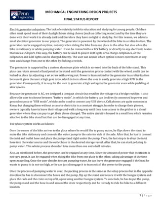 MECHANICAL	
  ENGINEERING	
  DESIGN	
  PROJECTS	
  
FINAL	
  STATUS	
  REPORT	
  
	
  
	
  
7	
  |	
  P a g e 	
  
	
  	
  
Electric	
  generator	
  subsystem:	
  The	
  lack	
  of	
  electricity	
  inhibits	
  education	
  and	
  studying	
  for	
  young	
  people.	
  Children	
  
often	
  must	
  spend	
  most	
  of	
  their	
  daylight	
  hours	
  doing	
  chores	
  (such	
  as	
  collecting	
  water)	
  and	
  by	
  the	
  time	
  they	
  are	
  
done	
  with	
  their	
  work	
  it	
  is	
  already	
  dark	
  and	
  therefore	
  they	
  have	
  no	
  light	
  to	
  study	
  by.	
  For	
  this	
  reason,	
  we	
  added	
  a	
  
small	
  electrical	
  generator	
  to	
  our	
  project.	
  The	
  generator	
  is	
  powered	
  by	
  the	
  wheel	
  of	
  the	
  bike	
  in	
  a	
  roller-­‐fashion.	
  The	
  
generator	
  can	
  be	
  engaged	
  anytime,	
  not	
  only	
  when	
  riding	
  the	
  bike	
  from	
  one	
  place	
  to	
  the	
  other	
  but	
  also	
  when	
  the	
  
bike	
  is	
  stationary	
  or	
  while	
  pumping	
  water.	
  	
  It	
  can	
  be	
  connected	
  to	
  a	
  12V	
  battery	
  or	
  directly	
  to	
  any	
  electronic	
  device	
  
that	
  uses	
  a	
  USB	
  port.	
  This	
  way,	
  the	
  battery	
  can	
  be	
  used	
  to	
  power	
  LED	
  lights	
  or	
  to	
  charge	
  cellphones,	
  or	
  the	
  
cellphones	
  and	
  LED	
  lights	
  can	
  be	
  charged	
  directly.	
  The	
  user	
  can	
  decide	
  which	
  option	
  is	
  more	
  convenient	
  at	
  any	
  
time	
  and	
  change	
  from	
  one	
  to	
  the	
  other	
  by	
  flicking	
  a	
  switch.	
  
The	
  generator	
  is	
  supported	
  by	
  a	
  custom	
  aluminum	
  plate	
  which	
  is	
  screwed	
  into	
  the	
  back	
  of	
  the	
  bike	
  stand.	
  This	
  
plate	
  can	
  rotate	
  around	
  a	
  fixed	
  point	
  in	
  the	
  stand	
  until	
  the	
  generator	
  gets	
  in	
  contact	
  with	
  the	
  wheel,	
  and	
  it	
  can	
  be	
  
locked	
  in	
  place	
  by	
  adjusting	
  a	
  set	
  screw	
  with	
  a	
  wing	
  nut.	
  Power	
  is	
  transmitted	
  to	
  the	
  generator	
  in	
  a	
  roller-­‐fashion	
  
because	
  it	
  gives	
  the	
  user	
  a	
  high	
  gear	
  ratio,	
  which	
  in	
  turn	
  allows	
  the	
  user	
  to	
  easily	
  generate	
  a	
  high	
  RPM	
  in	
  the	
  
generator.	
  Consequently,	
  it	
  is	
  easy	
  for	
  the	
  user	
  to	
  generate	
  a	
  high	
  voltage	
  in	
  the	
  generator	
  even	
  while	
  pedaling	
  at	
  
slow	
  speeds.	
  	
  	
  	
  
Because	
  the	
  generator	
  is	
  AC,	
  we	
  designed	
  a	
  compact	
  circuit	
  that	
  rectifies	
  the	
  voltage	
  via	
  a	
  bridge	
  rectifier.	
  It	
  also	
  
allows	
  the	
  user	
  to	
  choose	
  between	
  “battery	
  mode”,	
  in	
  which	
  the	
  battery	
  can	
  be	
  directly	
  connected	
  to	
  power	
  and	
  
ground	
  outputs	
  or	
  “USB	
  mode”,	
  which	
  can	
  be	
  used	
  to	
  connect	
  any	
  USB	
  device.	
  Cell	
  phones	
  are	
  quite	
  common	
  in	
  
Kenya	
  but	
  charging	
  them	
  without	
  access	
  to	
  electricity	
  is	
  a	
  constant	
  struggle.	
  In	
  order	
  to	
  charge	
  their	
  phones,	
  
owners	
  typically	
  have	
  to	
  leave	
  their	
  village	
  and	
  walk	
  a	
  long	
  way	
  until	
  they	
  have	
  access	
  to	
  the	
  grid	
  or	
  to	
  a	
  diesel	
  
generator	
  where	
  they	
  can	
  pay	
  to	
  get	
  their	
  phone	
  charged.	
  The	
  entire	
  circuit	
  is	
  housed	
  in	
  a	
  small	
  box	
  which	
  remains	
  
attached	
  to	
  the	
  bike	
  stand	
  but	
  that	
  can	
  be	
  disengaged	
  at	
  any	
  time.	
  
The	
  whole	
  system	
  works	
  as	
  follows:	
  
Once	
  the	
  owner	
  of	
  the	
  bike	
  arrives	
  to	
  the	
  place	
  where	
  he	
  would	
  like	
  to	
  pump	
  water,	
  he	
  flips	
  down	
  the	
  stand	
  to	
  
make	
  the	
  bike	
  stationary	
  and	
  connects	
  the	
  water	
  pump	
  to	
  the	
  exterior	
  side	
  of	
  the	
  axle.	
  After	
  that,	
  he	
  has	
  to	
  connect	
  
the	
  inlet	
  and	
  outlet	
  hose	
  and	
  place	
  the	
  pump	
  stand	
  right	
  under	
  the	
  pump.	
  Then,	
  the	
  last	
  step	
  is	
  to	
  drop	
  the	
  inlet	
  
hose	
  into	
  the	
  water	
  source	
  and	
  the	
  outlet	
  hose	
  to	
  the	
  desired	
  storage	
  vessel.	
  After	
  that,	
  he	
  can	
  start	
  pedaling	
  to	
  
pump	
  water.	
  This	
  whole	
  process	
  shouldn´t	
  take	
  more	
  than	
  one	
  and	
  a	
  half	
  minutes.	
  
Also,	
  as	
  mentioned	
  before,	
  the	
  generator	
  can	
  be	
  engaged	
  at	
  any	
  time.	
  Since	
  the	
  amount	
  of	
  power	
  that	
  it	
  extracts	
  is	
  
not	
  very	
  great,	
  it	
  can	
  be	
  engaged	
  when	
  riding	
  the	
  bike	
  from	
  one	
  place	
  to	
  the	
  other,	
  taking	
  advantage	
  of	
  the	
  time	
  
spent	
  travelling.	
  Once	
  the	
  user	
  decides	
  to	
  start	
  pumping	
  water,	
  he	
  can	
  leave	
  the	
  generator	
  engaged	
  if	
  the	
  head	
  he	
  
wants	
  to	
  pump	
  to	
  is	
  not	
  too	
  high,	
  or	
  he	
  can	
  just	
  disengage	
  it	
  to	
  transmit	
  all	
  the	
  power	
  to	
  the	
  pump.	
  
Once	
  the	
  process	
  of	
  pumping	
  water	
  is	
  over,	
  the	
  packing	
  process	
  is	
  the	
  same	
  as	
  the	
  setup	
  process	
  but	
  in	
  the	
  opposite	
  
direction:	
  he	
  has	
  to	
  disconnect	
  the	
  hoses	
  and	
  the	
  pump,	
  flip	
  up	
  the	
  stand	
  and	
  secure	
  it	
  with	
  the	
  bungee	
  system	
  and	
  
place	
  the	
  rack	
  and	
  the	
  crate	
  on	
  top	
  of	
  it,	
  again	
  using	
  another	
  bungee	
  system.	
  To	
  conclude,	
  he	
  has	
  to	
  put	
  the	
  pump,	
  
the	
  pump	
  stand	
  and	
  the	
  hose	
  in	
  and	
  around	
  the	
  crate	
  respectively	
  and	
  he	
  is	
  ready	
  to	
  ride	
  his	
  bike	
  to	
  a	
  different	
  
location.	
  	
  
 