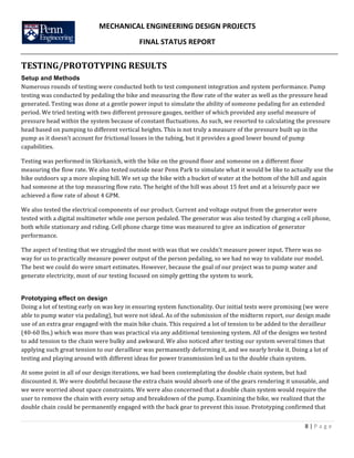 MECHANICAL	
  ENGINEERING	
  DESIGN	
  PROJECTS	
  
FINAL	
  STATUS	
  REPORT	
  
	
  
	
  
8	
  |	
  P a g e 	
  
	
  	
  
TESTING/PROTOTYPING	
  RESULTS	
  
Setup and Methods
Numerous	
  rounds	
  of	
  testing	
  were	
  conducted	
  both	
  to	
  test	
  component	
  integration	
  and	
  system	
  performance.	
  Pump	
  
testing	
  was	
  conducted	
  by	
  pedaling	
  the	
  bike	
  and	
  measuring	
  the	
  flow	
  rate	
  of	
  the	
  water	
  as	
  well	
  as	
  the	
  pressure	
  head	
  
generated.	
  Testing	
  was	
  done	
  at	
  a	
  gentle	
  power	
  input	
  to	
  simulate	
  the	
  ability	
  of	
  someone	
  pedaling	
  for	
  an	
  extended	
  
period.	
  We	
  tried	
  testing	
  with	
  two	
  different	
  pressure	
  gauges,	
  neither	
  of	
  which	
  provided	
  any	
  useful	
  measure	
  of	
  
pressure	
  head	
  within	
  the	
  system	
  because	
  of	
  constant	
  fluctuations.	
  As	
  such,	
  we	
  resorted	
  to	
  calculating	
  the	
  pressure	
  
head	
  based	
  on	
  pumping	
  to	
  different	
  vertical	
  heights.	
  This	
  is	
  not	
  truly	
  a	
  measure	
  of	
  the	
  pressure	
  built	
  up	
  in	
  the	
  
pump	
  as	
  it	
  doesn’t	
  account	
  for	
  frictional	
  losses	
  in	
  the	
  tubing,	
  but	
  it	
  provides	
  a	
  good	
  lower	
  bound	
  of	
  pump	
  
capabilities.	
  	
  
Testing	
  was	
  performed	
  in	
  Skirkanich,	
  with	
  the	
  bike	
  on	
  the	
  ground	
  floor	
  and	
  someone	
  on	
  a	
  different	
  floor	
  
measuring	
  the	
  flow	
  rate.	
  We	
  also	
  tested	
  outside	
  near	
  Penn	
  Park	
  to	
  simulate	
  what	
  it	
  would	
  be	
  like	
  to	
  actually	
  use	
  the	
  
bike	
  outdoors	
  up	
  a	
  more	
  sloping	
  hill.	
  We	
  set	
  up	
  the	
  bike	
  with	
  a	
  bucket	
  of	
  water	
  at	
  the	
  bottom	
  of	
  the	
  hill	
  and	
  again	
  
had	
  someone	
  at	
  the	
  top	
  measuring	
  flow	
  rate.	
  The	
  height	
  of	
  the	
  hill	
  was	
  about	
  15	
  feet	
  and	
  at	
  a	
  leisurely	
  pace	
  we	
  
achieved	
  a	
  flow	
  rate	
  of	
  about	
  4	
  GPM.	
  	
  
We	
  also	
  tested	
  the	
  electrical	
  components	
  of	
  our	
  product.	
  Current	
  and	
  voltage	
  output	
  from	
  the	
  generator	
  were	
  
tested	
  with	
  a	
  digital	
  multimeter	
  while	
  one	
  person	
  pedaled.	
  The	
  generator	
  was	
  also	
  tested	
  by	
  charging	
  a	
  cell	
  phone,	
  
both	
  while	
  stationary	
  and	
  riding.	
  Cell	
  phone	
  charge	
  time	
  was	
  measured	
  to	
  give	
  an	
  indication	
  of	
  generator	
  
performance.	
  
The	
  aspect	
  of	
  testing	
  that	
  we	
  struggled	
  the	
  most	
  with	
  was	
  that	
  we	
  couldn’t	
  measure	
  power	
  input.	
  There	
  was	
  no	
  
way	
  for	
  us	
  to	
  practically	
  measure	
  power	
  output	
  of	
  the	
  person	
  pedaling,	
  so	
  we	
  had	
  no	
  way	
  to	
  validate	
  our	
  model.	
  
The	
  best	
  we	
  could	
  do	
  were	
  smart	
  estimates.	
  However,	
  because	
  the	
  goal	
  of	
  our	
  project	
  was	
  to	
  pump	
  water	
  and	
  
generate	
  electricity,	
  most	
  of	
  our	
  testing	
  focused	
  on	
  simply	
  getting	
  the	
  system	
  to	
  work.	
  
Prototyping effect on design
Doing	
  a	
  lot	
  of	
  testing	
  early	
  on	
  was	
  key	
  in	
  ensuring	
  system	
  functionality.	
  Our	
  initial	
  tests	
  were	
  promising	
  (we	
  were	
  
able	
  to	
  pump	
  water	
  via	
  pedaling),	
  but	
  were	
  not	
  ideal.	
  As	
  of	
  the	
  submission	
  of	
  the	
  midterm	
  report,	
  our	
  design	
  made	
  
use	
  of	
  an	
  extra	
  gear	
  engaged	
  with	
  the	
  main	
  bike	
  chain.	
  This	
  required	
  a	
  lot	
  of	
  tension	
  to	
  be	
  added	
  to	
  the	
  derailleur	
  
(40-­‐60	
  lbs.)	
  which	
  was	
  more	
  than	
  was	
  practical	
  via	
  any	
  additional	
  tensioning	
  system.	
  All	
  of	
  the	
  designs	
  we	
  tested	
  
to	
  add	
  tension	
  to	
  the	
  chain	
  were	
  bulky	
  and	
  awkward.	
  We	
  also	
  noticed	
  after	
  testing	
  our	
  system	
  several	
  times	
  that	
  
applying	
  such	
  great	
  tension	
  to	
  our	
  derailleur	
  was	
  permanently	
  deforming	
  it,	
  and	
  we	
  nearly	
  broke	
  it.	
  Doing	
  a	
  lot	
  of	
  
testing	
  and	
  playing	
  around	
  with	
  different	
  ideas	
  for	
  power	
  transmission	
  led	
  us	
  to	
  the	
  double	
  chain	
  system.	
  	
  
At	
  some	
  point	
  in	
  all	
  of	
  our	
  design	
  iterations,	
  we	
  had	
  been	
  contemplating	
  the	
  double	
  chain	
  system,	
  but	
  had	
  
discounted	
  it.	
  We	
  were	
  doubtful	
  because	
  the	
  extra	
  chain	
  would	
  absorb	
  one	
  of	
  the	
  gears	
  rendering	
  it	
  unusable,	
  and	
  
we	
  were	
  worried	
  about	
  space	
  constraints.	
  We	
  were	
  also	
  concerned	
  that	
  a	
  double	
  chain	
  system	
  would	
  require	
  the	
  
user	
  to	
  remove	
  the	
  chain	
  with	
  every	
  setup	
  and	
  breakdown	
  of	
  the	
  pump.	
  Examining	
  the	
  bike,	
  we	
  realized	
  that	
  the	
  
double	
  chain	
  could	
  be	
  permanently	
  engaged	
  with	
  the	
  back	
  gear	
  to	
  prevent	
  this	
  issue.	
  Prototyping	
  confirmed	
  that	
  
 