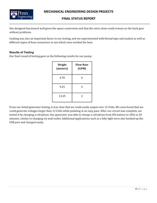 MECHANICAL	
  ENGINEERING	
  DESIGN	
  PROJECTS	
  
FINAL	
  STATUS	
  REPORT	
  
	
  
	
  
9	
  |	
  P a g e 	
  
	
  	
  
this	
  designed	
  functioned	
  well	
  given	
  the	
  space	
  constraints	
  and	
  that	
  the	
  extra	
  chain	
  could	
  remain	
  on	
  the	
  back	
  gear	
  
without	
  problems.	
  	
  
Leaking	
  was	
  also	
  an	
  important	
  factor	
  in	
  our	
  testing,	
  and	
  we	
  experimented	
  with	
  thread	
  tape	
  and	
  sealant	
  as	
  well	
  as	
  
different	
  types	
  of	
  hose	
  connectors	
  to	
  see	
  which	
  ones	
  worked	
  the	
  best.	
  
Results of Testing
Our	
  final	
  round	
  of	
  testing	
  gave	
  us	
  the	
  following	
  results	
  for	
  our	
  pump:	
  
	
  
	
  
	
  
	
  
	
  
	
  
	
  
From	
  our	
  initial	
  generator	
  testing,	
  it	
  was	
  clear	
  that	
  we	
  could	
  easily	
  output	
  over	
  12	
  Volts.	
  We	
  even	
  found	
  that	
  we	
  
could	
  generate	
  voltages	
  larger	
  than	
  12	
  Volts	
  while	
  pedaling	
  at	
  an	
  easy	
  pace.	
  After	
  our	
  circuit	
  was	
  complete,	
  we	
  
tested	
  it	
  by	
  charging	
  a	
  cell	
  phone.	
  Our	
  generator	
  was	
  able	
  to	
  charge	
  a	
  cell	
  phone	
  from	
  0%	
  battery	
  to	
  20%	
  in	
  20	
  
minutes,	
  similar	
  to	
  charging	
  via	
  wall	
  outlet.	
  Additional	
  applications	
  such	
  as	
  a	
  bike	
  light	
  were	
  also	
  hooked	
  up	
  the	
  
USB	
  port	
  and	
  charged	
  easily.	
  	
  
	
  
	
  
	
  
	
  
	
  
	
  
	
  
Height	
  
(meters)	
  
Flow	
  Rate	
  
(GPM)	
  
4.70	
   6	
  
9.25	
   4	
  
13.25	
   2	
  
 