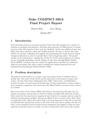 Duke COMPSCI 590.6
Final Project Report
Minwoo Kim Lucy Zhang
Spring 2017
1 Introduction
Social networks contain an enormous amount of data that oﬀer insights into a number of
solutions to problems and questions. Facebook alone processes 2.5 billion pieces of content
and more than 500 terabytes of data each day. Similarly, Twitter has millions of users that
follow each other and form a large and complex network. We plan to retrieve data from
Twitter in real time, tokenizing and tagging, and summarizing the result of tweet analysis
through visualization in order to concisely show what is happening online. The project
consists of two central parts: crawling the web for the Tweets and enough text to warrant
the use of parallel algorithms, and the analysis of each tweet through Hidden Markov
Model (HMM). Currently there are a select few applications of parallel text mining for
large text processing. One study created a parallel text mining framework that was
implemented using Message Passing Interface (MPI).
2 Problem description
The purpose of this project is to scrape, crawl and analyze tweets in realtime and in a
parallel way. The source of the tweets and the main focus of the project is major news
outlets: the New York Times, Washington Post, BBC, Yahoo News, and Wall Street
Journal. In order to narrow down the broad scope of tweet information as well as enable a
more consistent comparison, only tweets from the oﬃcial Twitter accounts of these sources
are tracked.
Due to the nature of the Twitter REST API which is rate limited at 180 calls every 15
minutes, the project instead relies on Twitter’s public streaming API which has no limit.
Each connection thus processes an ongoing stream of tweets in a separate process using the
multicore programming paradigm. Because an oﬃcial Twitter account’s tweet often comes
in conjunction with a link to the article itself, it was also important to take into account the
external link that provided the article in full. Part of the issue was to analyze the bias of a
tweet, so the expanded article provided critical comparison and insight on what the tweet
expressed versus the article as a whole. In order to obtain the article text in full, another
1
 