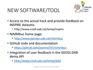 NEW SOFTWARE/TOOL
• Access to the actual hack and provide feedback on
INSPIRE datasets:
• http://www.creaf.uab.cat/temp/inspire
• NiMMbus home page:
• http://www.opengis.uab.cat/nimmbus
• GitHub code and documentation
• https://github.com/joanma747/nimmbus
• Integration of user feedback in the GEOSS DAB
demo API
• http://www.creaf.uab.cat/temp/dab/
INSPIRE Conference, Kehl, 5th Sept 2017
 