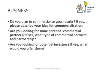 BUSINESS
• Do you plan to commercialise your results? If yes,
please describe your idea for commercialisation.
• Are you looking for some potential commercial
partners? If yes, what type of commercial partners
and partnership?
• Are you looking for potential investors? If yes, what
would you offer them?
INSPIRE Conference, Kehl, 5th Sept 2017
 