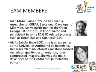 TEAM MEMBERS
• Joan Masó: Since 1995, he has been a
researcher at CREAF, Barcelona. Developer of
MiraMon. Active participant in the Open
Geospatial Consortium Coordinator and
participant in some EC GEO related projects
such as GeoViQua and ConnectinGEO
• Alaitz Zabala Since 2001, she is a researcher
at the Universitat Autònoma de Barcelona.
Her research main interests are standardized
metadata, quality documentation, lossy
compressed imagery. She was the main
developer of the GeMM tool (a metadata
editor).
INSPIRE Conference, Kehl, 5th Sept 2017
 