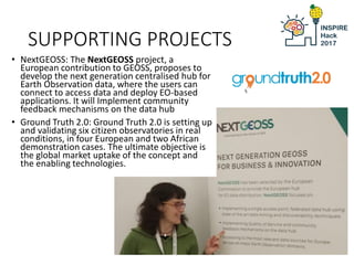 SUPPORTING PROJECTS
INSPIRE Conference, Kehl, 5th Sept 2017
• NextGEOSS: The NextGEOSS project, a
European contribution to GEOSS, proposes to
develop the next generation centralised hub for
Earth Observation data, where the users can
connect to access data and deploy EO-based
applications. It will Implement community
feedback mechanisms on the data hub
• Ground Truth 2.0: Ground Truth 2.0 is setting up
and validating six citizen observatories in real
conditions, in four European and two African
demonstration cases. The ultimate objective is
the global market uptake of the concept and
the enabling technologies.
 