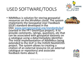 USED SOFTWARE/TOOLS
• NiMMbus is solution for storing geospatial
resources on the MiraMon cloud. The system
implements the Geospatial User Feedback
(GUF) standard developed in the
OGC www.opengeospatial.org/standards/guf
(started in the FP7 GeoViQua project). It to
provide comments, ratings, questions, etc that
can be associated with geospatial datasets on
a catalogue using a data/metadata identifier.
The initial implementation of NiMMbus being
extended to the GUF in the H2020 NextGEOSS
project. The system allows to creating a
citation of an external resource (in an external
catalogue or repository) and associate
feedback items about it.
INSPIRE Conference, Kehl, 5th Sept 2017
 