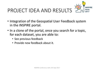 PROJECT IDEA AND RESULTS
• Integration of the Geospatial User Feedback system
in the INSPIRE portal.
• In a clone of the portal, once you search for a topic,
for each dataset, you are able to:
• See previous feedback
• Provide new feedback about it.
INSPIRE Conference, Kehl, 5th Sept 2017
 