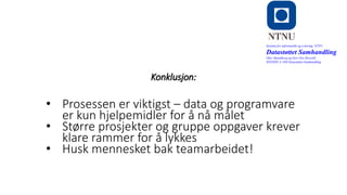 o
Konklusjon:
Institutt for informatikk og e-læring, NTNU
Datastøttet Samhandling
Olav Skundberg og Geir Ove Rosvold
IINI2005-A 16H Datastøttet Samhandling
• Prosessen er viktigst – data og programvare
er kun hjelpemidler for å nå målet
• Større prosjekter og gruppe oppgaver krever
klare rammer for å lykkes
• Husk mennesket bak teamarbeidet!
 