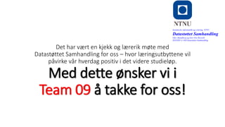 Det har vært en kjekk og lærerik møte med
Datastøttet Samhandling for oss – hvor læringsutbyttene vil
påvirke vår hverdag positiv i det videre studieløp.
Med dette ønsker vi i
Team 09 å takke for oss!
Institutt for informatikk og e-læring, NTNU
Datastøttet Samhandling
Olav Skundberg og Geir Ove Rosvold
IINI2005-A 16H Datastøttet Samhandling
 