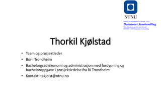 Thorkil Kjølstad
• Team og prosjektleder
• Bor i Trondheim
• Bachelorgrad økonomi og administrasjon med fordypning og
bacheloroppgave i prosjektledelse fra BI Trondheim
• Kontakt: takjolst@ntnu.no
Institutt for informatikk og e-læring, NTNU
Datastøttet Samhandling
Olav Skundberg og Geir Ove Rosvold
IINI2005-A 16H Datastøttet Samhandling
 