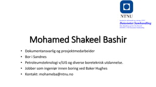 Mohamed Shakeel Bashir
• Dokumentansvarlig og prosjektmedarbeider
• Bor i Sandnes
• Petroleumsteknologi v/UiS og diverse boreteknisk utdannelse.
• Jobber som ingeniør innen boring ved Baker Hughes
• Kontakt: mohameba@ntnu.no
Institutt for informatikk og e-læring, NTNU
Datastøttet Samhandling
Olav Skundberg og Geir Ove Rosvold
IINI2005-A 16H Datastøttet Samhandling
 
