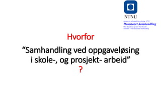 Hvorfor
o
“Samhandling ved oppgaveløsing
i skole-, og prosjekt- arbeid”
?
Institutt for informatikk og e-læring, NTNU
Datastøttet Samhandling
Olav Skundberg og Geir Ove Rosvold
IINI2005-A 16H Datastøttet Samhandling
 