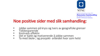 Noe positive sider med slik samhandling:
Institutt for informatikk og e-læring, NTNU
Datastøttet Samhandling
Olav Skundberg og Geir Ove Rosvold
IINI2005-A 16H Datastøttet Samhandling
• Jobbe sammen på kryss og tvers av geografiske grenser
• Tidsbesparende
• Kostnads effektiv
• Det er kjekt og motiverende å jobbe sammen
• Ta med skole-, og prosjekt- arbeidet hvor som helst
 