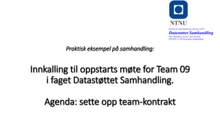 o
Praktisk eksempel på samhandling:
Innkalling til oppstarts møte for Team 09
i faget Datastøttet Samhandling.
Agenda: sette opp team-kontrakt
Institutt for informatikk og e-læring, NTNU
Datastøttet Samhandling
Olav Skundberg og Geir Ove Rosvold
IINI2005-A 16H Datastøttet Samhandling
 