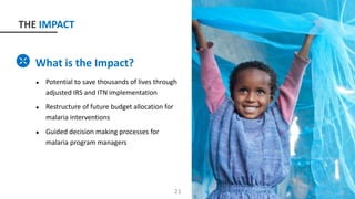 What is the Impact?
● Potential to save thousands of lives through
adjusted IRS and ITN implementation
● Restructure of future budget allocation for
malaria interventions
● Guided decision making processes for
malaria program managers
21
THE IMPACT
 