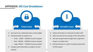 Fixed Costs
● Local administration
● Capital item
● US labor
● Commodity cost
Variable Costs
Variable Costs
● Spray operation
● Insecticide
● Local labor (on-site)
● Assumed to be a dedicated portion of the budget
● Estimated based on program size
• Small: 10,000 – 100,000 structures sprayed
• Med: 100,001 – 230,000 structures sprayed
• Large: 230,001 – 705,000 structures sprayed
● Changes yearly depending on program size and
capacity7
● Utilizes information on chemicals and labor staff
● Takes into account the coverage of the intervention
● Year-year programmatic changes have a significant
impact on variable costs7
● Estimated based on number of people protected by
the IRS program
38
APPENDIX: IRS Cost Breakdown
 