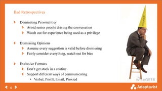 Bad Retrospectives
12
Dominating Personalities
Avoid senior people driving the conversation
Watch out for experience being used as a privilege
Dismissing Opinions
Assume every suggestion is valid before dismissing
Fairly consider everything, watch out for bias
Exclusive Formats
Don’t get stuck in a routine
Support different ways of communicating
• Verbal, PostIt, Email, Proxied
 