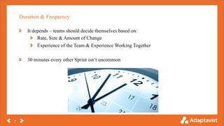 Duration & Frequency
7
It depends – teams should decide themselves based on:
Rate, Size & Amount of Change
Experience of the Team & Experience Working Together
30 minutes every other Sprint isn’t uncommon
 