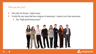 Who are they for?
6
Not only for Scrum / Agile teams
Useful for any team that has a degree of autonomy / control over their processes
See “high performing teams”
 