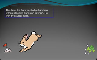 This time, the hare went all out and ran without stopping from start to finish. He won by several miles.  