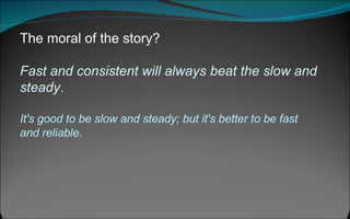 The moral of the story?  Fast and consistent will always beat the slow and steady .   It's good to be slow and steady; but it's better to be fast and reliable .  