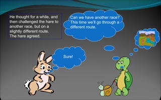 He thought for a while, and then challenged the hare to another race, but on a slightly different route.  The hare agreed.  Sure! Can we have another race? This time we’ll go through a different route. 