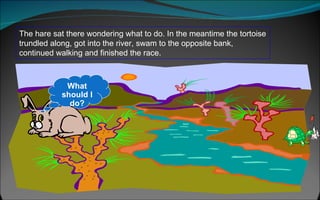 The hare sat there wondering what to do. In the meantime the tortoise trundled along, got into the river, swam to the opposite bank, continued walking and finished the race.  What should I do? 