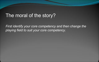 The moral of the story?  First identify your core competency and then change the playing field to suit your core competency .  