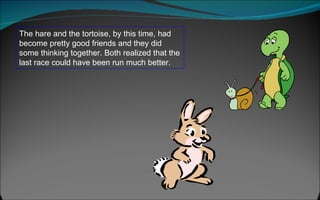 The hare and the tortoise, by this time, had become pretty good friends and they did some thinking together. Both realized that the last race could have been run much better.  