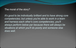 The moral of the story?  It's good to be individually brilliant and to have strong core competencies; but unless you're able to work in a team and harness each other's core competencies, you'll always perform below par because there will always be situations at which you'll do poorly and someone else does well.  