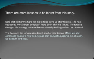 There are more lessons to be learnt from this story.   Note that neither the hare nor the tortoise gave up after failures. The hare decided to work harder and put in more effort after his failure. The tortoise changed his strategy because he was already working as hard as he could.  The hare and the tortoise also learnt another vital lesson.  When we stop competing against a rival and instead start competing against the situation, we perform far better. 