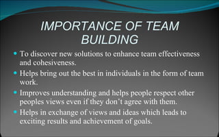 IMPORTANCE OF TEAM BUILDING To discover new solutions to enhance team effectiveness and cohesiveness. Helps bring out the best in individuals in the form of team work. Improves understanding and helps people respect other peoples views even if they don’t agree with them. Helps in exchange of views and ideas which leads to exciting results and achievement of goals. 
