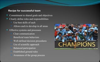 Commitment to shared goals and objectives Clearly define roles and responsibilities Use best skills of each Allows each to develop in all areas Recipe for successful team Effective systems and processes Clear communication Beneficial team behaviors Well-defined decision procedures Use of scientific approach Balanced participation Established ground rules Awareness of the group process 