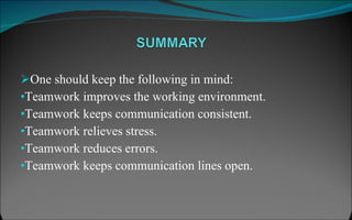 One should keep the following in mind: Teamwork improves the working environment. Teamwork keeps communication consistent. Teamwork relieves stress. Teamwork reduces errors. Teamwork keeps communication lines open. 