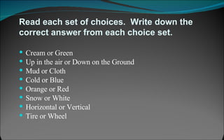 Read each set of choices.  Write down the correct answer from each choice set.  Cream or Green Up in the air or Down on the Ground Mud or Cloth Cold or Blue Orange or Red Snow or White Horizontal or Vertical Tire or Wheel 