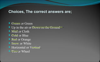 Choices, The correct answers are; Cream or Green  Up in the air or Down on the Ground Mud or Cloth Cold or Blue Red or Orange Snow or White Horizontal or Vertical Tire or Wheel 