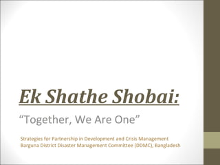 Ek Shathe Shobai:
“Together, We Are One”
Strategies for Partnership in Development and Crisis Management
Barguna District Disaster Management Committee (DDMC), Bangladesh
 