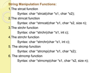 String Manipulation Functions: 
1.The strcat function 
Syntax: char *strcat(char *s1, char *s2); 
2.The strncat function 
Syntax: char *strncat(char *s1, char *s2, size n); 
3.The strchr function 
Syntax: char *strchr(char *s1, int c); 
4.The strrchr function 
Syntax: char *strrchr(char *s1, int c); 
5. The strcmp function 
Syntax: char *strcmp(char *s1, char *s2); 
6. The strncmp function 
Syntax: char *strncmp(char *s1, char *s2, size n); 
 