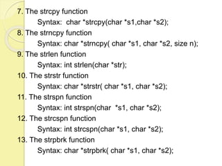 7. The strcpy function 
Syntax: char *strcpy(char *s1,char *s2); 
8. The strncpy function 
Syntax: char *strncpy( char *s1, char *s2, size n); 
9. The strlen function 
Syntax: int strlen(char *str); 
10. The strstr function 
Syntax: char *strstr( char *s1, char *s2); 
11. The strspn function 
Syntax: int strspn(char *s1, char *s2); 
12. The strcspn function 
Syntax: int strcspn(char *s1, char *s2); 
13. The strpbrk function 
Syntax: char *strpbrk( char *s1, char *s2); 
 