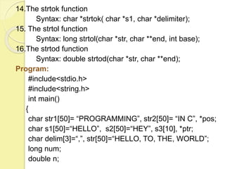 14.The strtok function 
Syntax: char *strtok( char *s1, char *delimiter); 
15. The strtol function 
Syntax: long strtol(char *str, char **end, int base); 
16.The strtod function 
Syntax: double strtod(char *str, char **end); 
Program: 
#include<stdio.h> 
#include<string.h> 
int main() 
{ 
char str1[50]= “PROGRAMMING”, str2[50]= “IN C”, *pos; 
char s1[50]=“HELLO”, s2[50]=“HEY”, s3[10], *ptr; 
char delim[3]=“,”, str[50]=“HELLO, TO, THE, WORLD”; 
long num; 
double n; 
 
